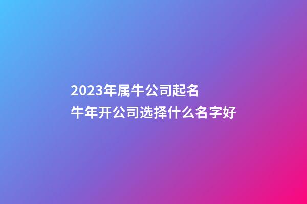 2023年属牛公司起名 牛年开公司选择什么名字好-第1张-公司起名-玄机派